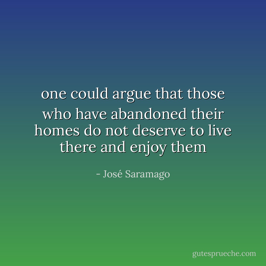 one could argue that those who have abandoned their homes do not deserve to live there and enjoy them - José Saramago