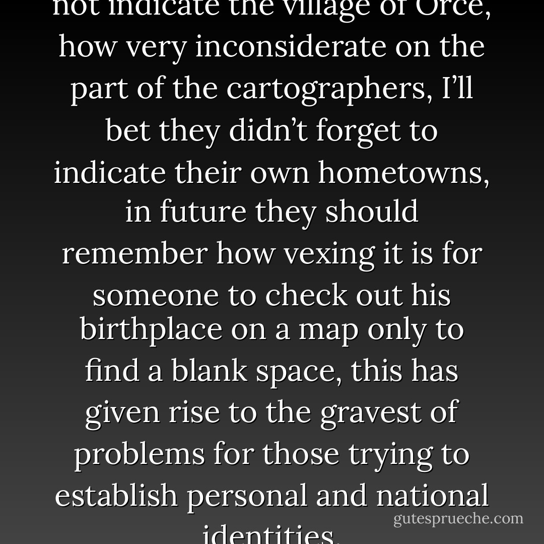 the map they are using does not indicate the village of Orce, how very inconsiderate on the part of the cartographers, I’ll bet they didn’t forget to indicate their own hometowns, in future they should remember how vexing it is for someone to check out his birthplace on a map only to find a blank space, this has given rise to the gravest of problems for those trying to establish personal and national identities. - José Saramago