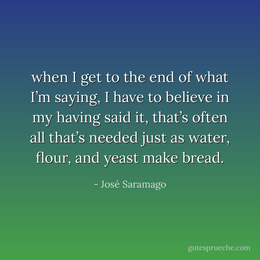 when I get to the end of what I’m saying, I have to believe in my having said it, that’s often all that’s needed just as water, flour, and yeast make bread. - José Saramago