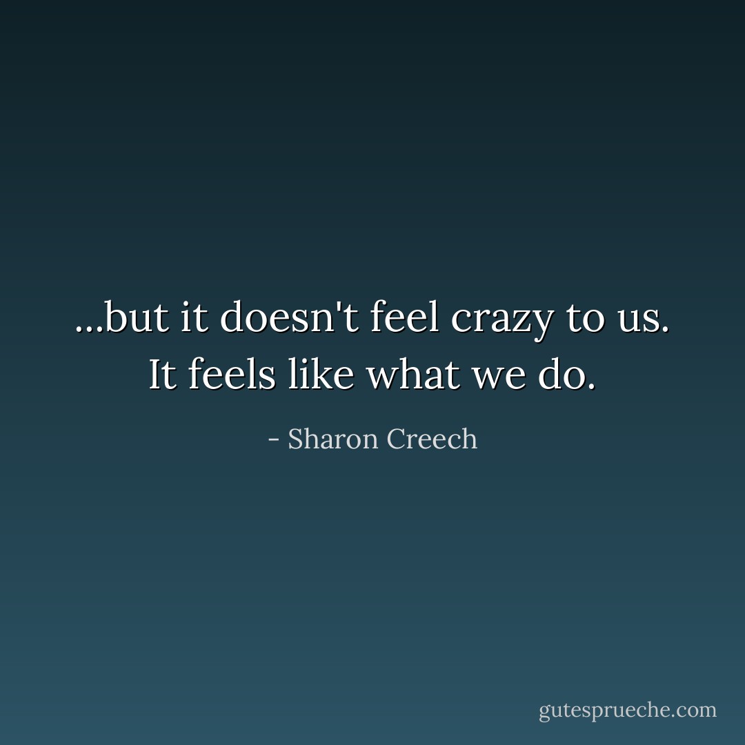 ...but it doesn't feel crazy to us.<br />It feels like what we do. - Sharon Creech