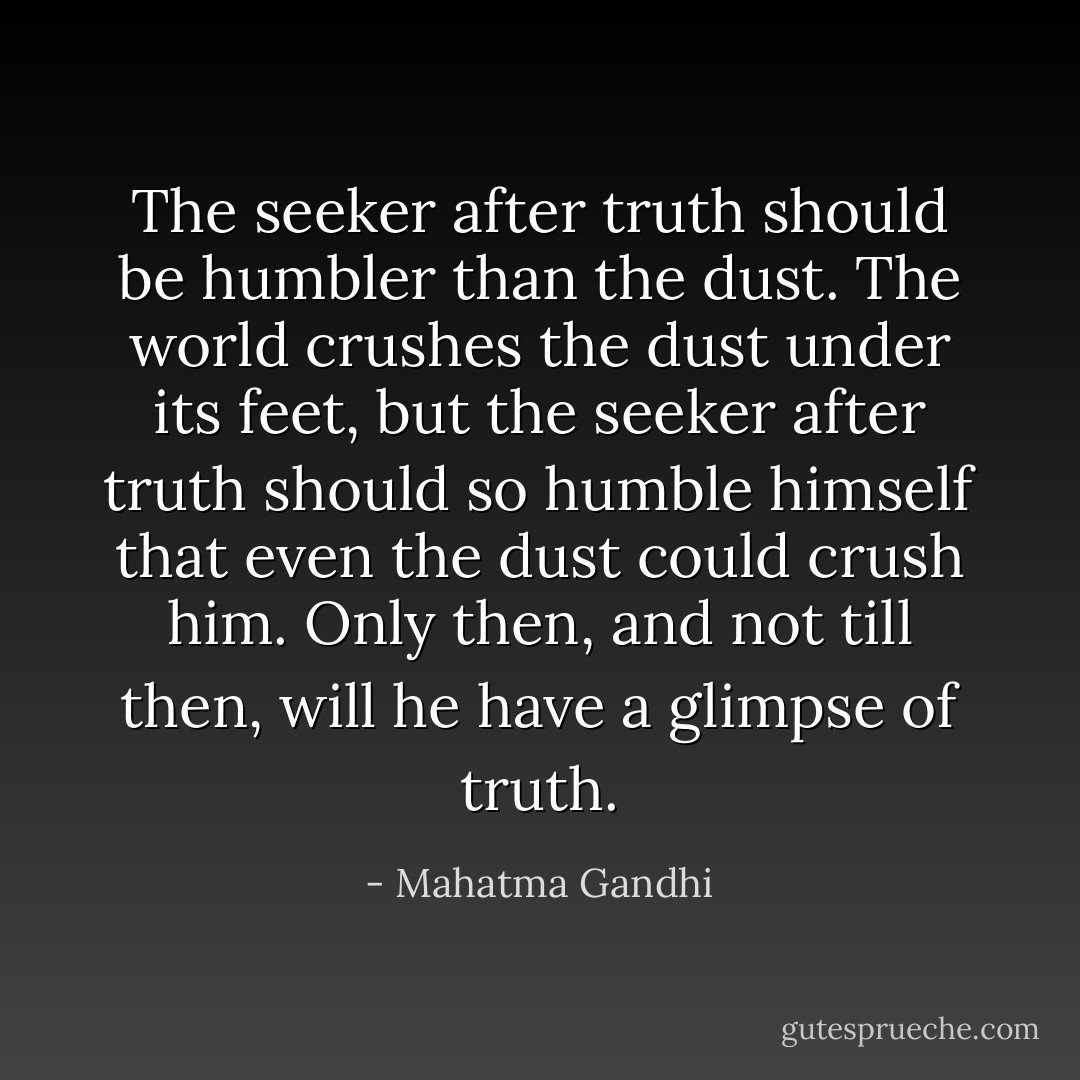 The seeker after truth should be humbler than the dust. The world crushes the dust under its feet, but the seeker after truth should so humble himself that even the dust could crush him. Only then, and not till then, will he have a glimpse of truth. - Mahatma Gandhi