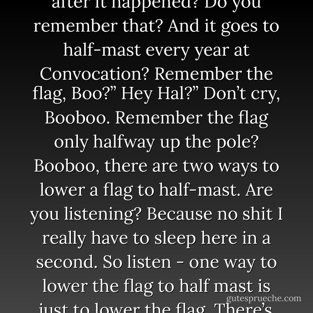 How come she never got sad?”<br />She did get sad, Booboo. She got sad in her way instead of yours and<br />mine. She got sad, I’m pretty sure.”<br />Hal?”<br />You remember how the staff lowered the flag to half-mast out front by<br />the portcullis here after it happened? Do you remember that? And it<br />goes to half-mast every year at Convocation? Remember the flag, Boo?”<br />Hey Hal?”<br />Don’t cry, Booboo. Remember the flag only halfway up the pole?<br />Booboo, there are two ways to lower a flag to half-mast. Are you<br />listening? Because no shit I really have to sleep here in a second. So<br />listen - one way to lower the flag to half mast is just to lower the<br />flag. There’s another way though. You can also just raise the pole.<br />You can raise the pole to like twice its original height. You get me?<br />You understand what I mean, Mario?”<br />Hal?”<br />She’s plenty sad, I bet. - David Foster Wallace