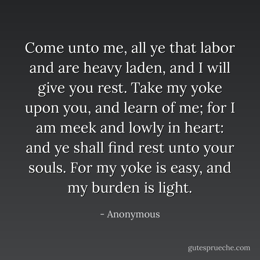 Come unto me, all ye that labor and are heavy laden, and I will give you rest. Take my yoke upon you, and learn of me; for I am meek and lowly in heart: and ye shall find rest unto your souls. For my yoke is easy, and my burden is light. - Anonymous