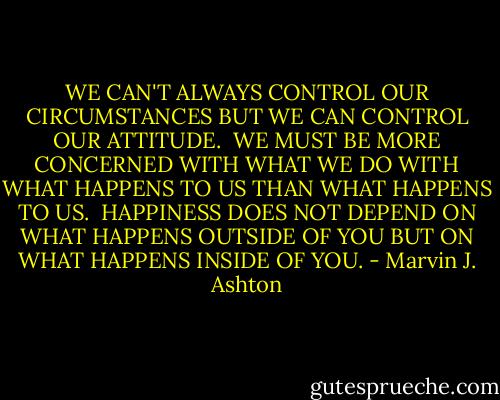 WE CAN'T ALWAYS CONTROL OUR CIRCUMSTANCES BUT WE CAN CONTROL OUR ATTITUDE.<br /><br />WE MUST BE MORE CONCERNED WITH WHAT WE DO WITH WHAT HAPPENS TO US THAN WHAT HAPPENS TO US.<br /><br />HAPPINESS DOES NOT DEPEND ON WHAT HAPPENS OUTSIDE OF YOU BUT ON WHAT HAPPENS INSIDE OF YOU. - Marvin J. Ashton