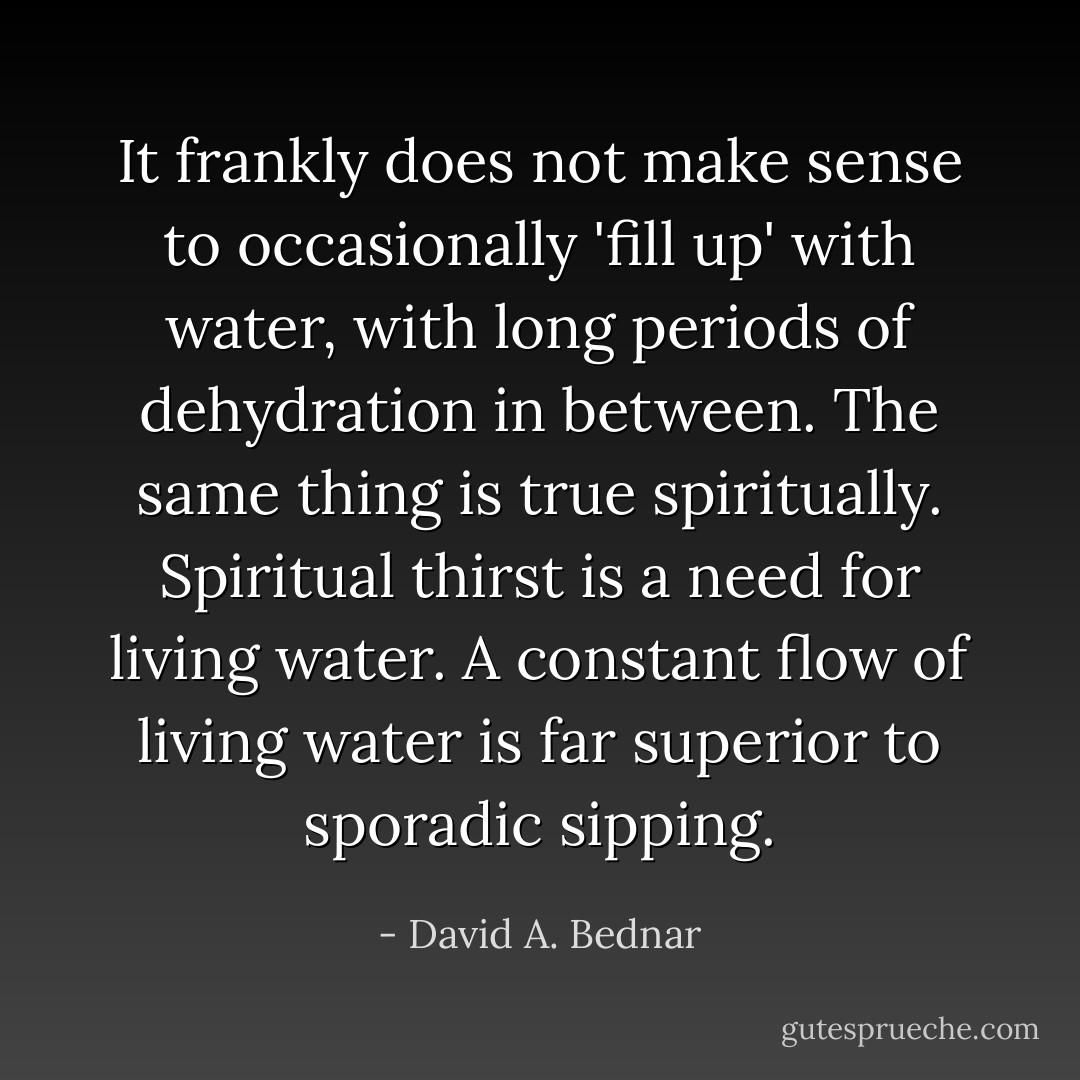 It frankly does not make sense to occasionally 'fill up' with water, with long periods of dehydration in between. The same thing is true spiritually. Spiritual thirst is a need for living water. A constant flow of living water is far superior to sporadic sipping. - David A. Bednar
