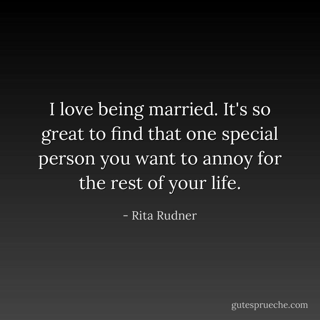 I love being married. It's so great to find that one special person you want to annoy for the rest of your life. - Rita Rudner