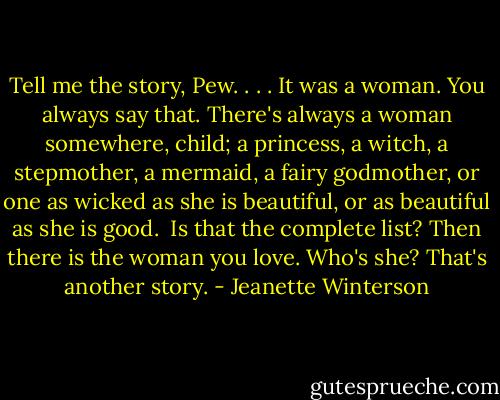 Tell me the story, Pew. . . .<br />It was a woman.<br />You always say that.<br />There's always a woman somewhere, child; a princess, a witch, a stepmother, a mermaid, a fairy godmother, or one as wicked as she is beautiful, or as beautiful as she is good. <br />Is that the complete list?<br />Then there is the woman you love.<br />Who's she?<br />That's another story. - Jeanette Winterson