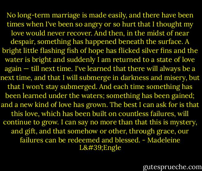 No long-term marriage is made easily, and there have been times when I've been so angry or so hurt that I thought my love would never recover. And then, in the midst of near despair, something has happened beneath the surface. A bright little flashing fish of hope has flicked silver fins and the water is bright and suddenly I am returned to a state of love again — till next time. I've learned that there will always be a next time, and that I will submerge in darkness and misery, but that I won't stay submerged. And each time something has been learned under the waters; something has been gained; and a new kind of love has grown. The best I can ask for is that this love, which has been built on countless failures, will continue to grow. I can say no more than that this is mystery, and gift, and that somehow or other, through grace, our failures can be redeemed and blessed. - Madeleine L'Engle