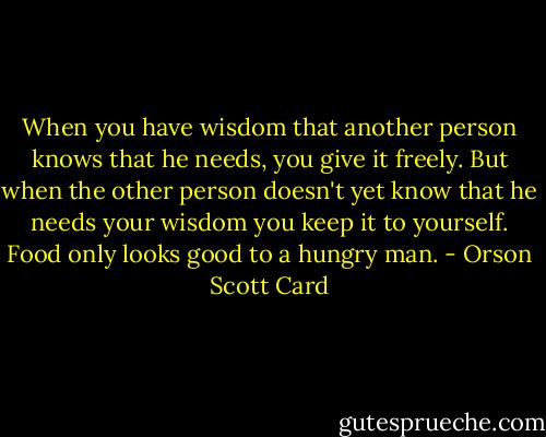 When you have wisdom that another person knows that he needs, you give it freely. But when the other person doesn't yet know that he needs your wisdom you keep it to yourself. Food only looks good to a hungry man. - Orson Scott Card
