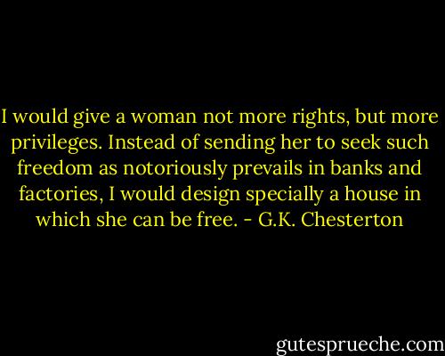 I would give a woman not more rights, but more privileges. Instead of sending her to seek such freedom as notoriously prevails in banks and factories, I would design specially a house in which she can be free. - G.K. Chesterton