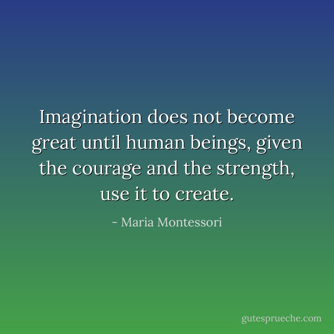 Imagination does not become great until human beings, given the courage and the strength, use it to create. - Maria Montessori