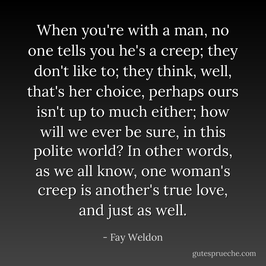 When you're with a man, no one tells you he's a creep; they don't like to; they think, well, that's her choice, perhaps ours isn't up to much either; how will we ever be sure, in this polite world? In other words, as we all know, one woman's creep is another's true love, and just as well. - Fay Weldon