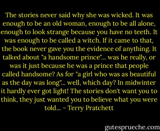 The stories never said why she was wicked. It was enough to be an old woman, enough to be all alone, enough to look strange because you have no teeth. It was enough to be called a witch. If it came to that, the book never gave you the evidence of anything. It talked about "a handsome prince"... was he really, or was it just because he was a prince that people called handsome? As for "a girl who was as beautiful as the day was long"... well, which day? In midwinter it hardly ever got light! The stories don't want you to think, they just wanted you to believe what you were told... - Terry Pratchett