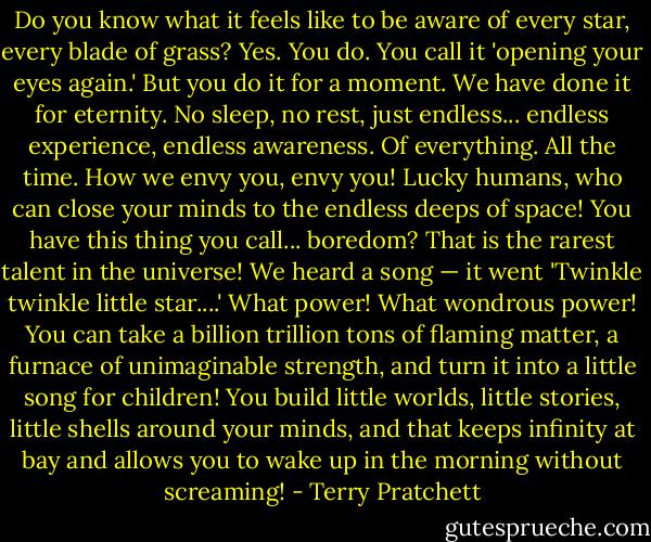 Do you know what it feels like to be aware of every star, every blade of grass? Yes. You do. You call it 'opening your eyes again.' But you do it for a moment. We have done it for eternity. No sleep, no rest, just endless... endless experience, endless awareness. Of everything. All the time. How we envy you, envy you! Lucky humans, who can close your minds to the endless deeps of space! You have this thing you call... boredom? That is the rarest talent in the universe! We heard a song — it went 'Twinkle twinkle little star....' What power! What wondrous power! You can take a billion trillion tons of flaming matter, a furnace of unimaginable strength, and turn it into a little song for children! You build little worlds, little stories, little shells around your minds, and that keeps infinity at bay and allows you to wake up in the morning without screaming! - Terry Pratchett