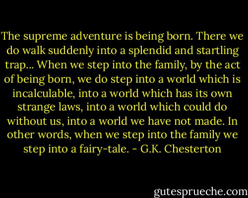 The supreme adventure is being born. There we do walk suddenly into a splendid and startling trap... When we step into the family, by the act of being born, we do step into a world which is incalculable, into a world which has its own strange laws, into a world which could do without us, into a world we have not made. In other words, when we step into the family we step into a fairy-tale. - G.K. Chesterton