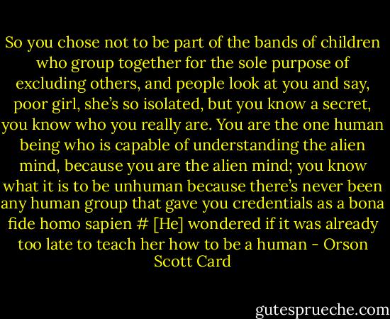 So you chose not to be part of the bands of children who group together for the sole purpose of excluding others, and people look at you and say, poor girl, she’s so isolated, but you know a secret, you know who you really are. You are the one human being who is capable of understanding the alien mind, because you are the alien mind; you know what it is to be unhuman because there’s never been any human group that gave you credentials as a bona fide homo sapien<br /># [He] wondered if it was already too late to teach her how to be a human - Orson Scott Card
