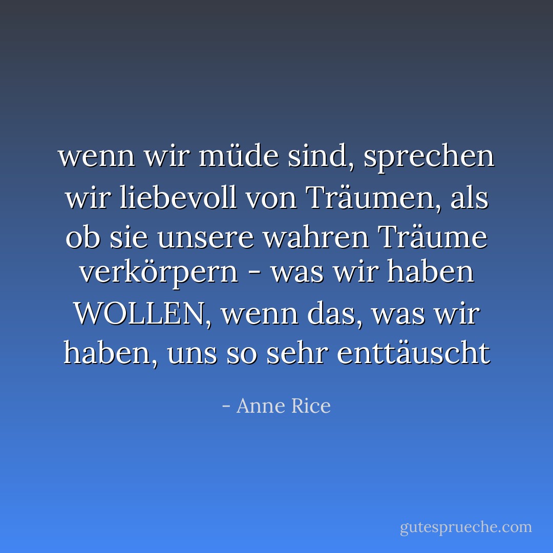 wenn wir müde sind, sprechen wir liebevoll von Träumen, als ob sie unsere wahren Träume verkörpern - was wir haben WOLLEN, wenn das, was wir haben, uns so sehr enttäuscht - Anne Rice<