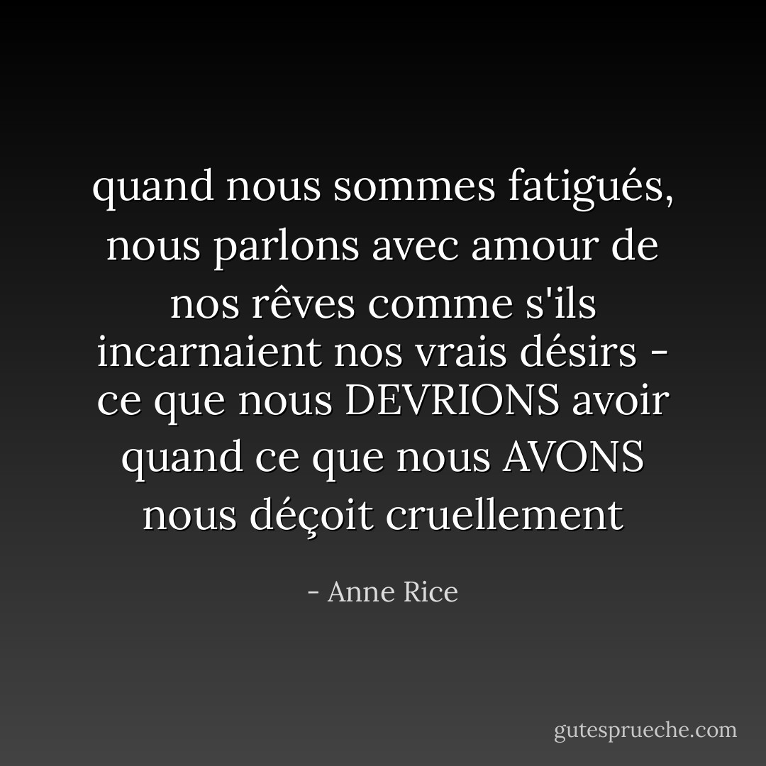 quand nous sommes fatigués, nous parlons avec amour de nos rêves comme s'ils incarnaient nos vrais désirs - ce que nous DEVRIONS avoir quand ce que nous AVONS nous déçoit cruellement - Anne Rice