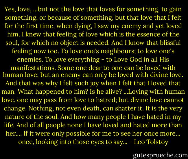 Yes, love, ...but not the love that loves for something, to gain something, or because of something, but that love that I felt for the first time, when dying, I saw my enemy and yet loved him. I knew that feeling of love which is the essence of the soul, for which no object is needed. And I know that blissful feeling now too. To love one's neighbours; to love one's enemies. To love everything - to Love God in all His manifestations. Some one dear to one can be loved with human love; but an enemy can only be loved with divine love. And that was why I felt such joy when I felt that I loved that man. What happened to him? Is he alive? ...Loving with human love, one may pass from love to hatred; but divine love cannot change. Nothing, not even death, can shatter it. It is the very nature of the soul. And how many people I have hated in my life. And of all people none I have loved and hated more than her.... If it were only possible for me to see her once more... once, looking into those eyes to say... - Leo Tolstoy