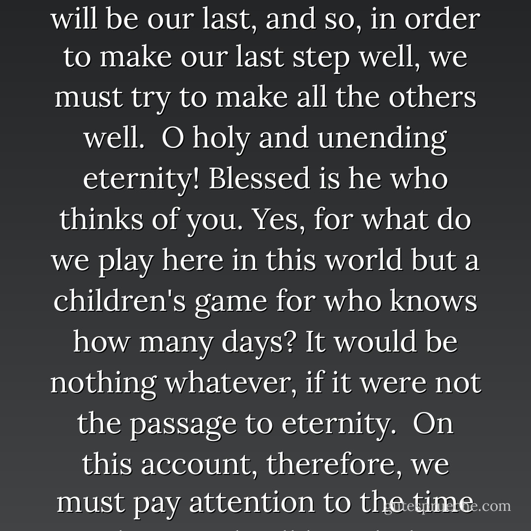 Form often this good thought, that we are walking in this world between Paradise and Hell, and that our last step will place us in an eternal dwelling. We do not know which step will be our last, and so, in order to make our last step well, we must try to make all the others well.<br /><br />O holy and unending eternity! Blessed is he who thinks of you. Yes, for what do we play here in this world but a children's game for who knows how many days? It would be nothing whatever, if it were not the passage to eternity.<br /><br />On this account, therefore, we must pay attention to the time we have to dwell here below, and to all our occupations, so as to employ them in the conquest of the permanent good. - Francis de Sales