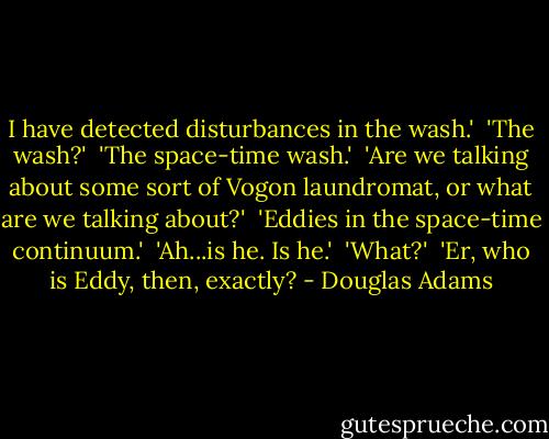 I have detected disturbances in the wash.'<br /><br />'The wash?'<br /><br />'The space-time wash.'<br /><br />'Are we talking about some sort of Vogon laundromat, or what are we talking about?'<br /><br />'Eddies in the space-time continuum.'<br /><br />'Ah...is he. Is he.'<br /><br />'What?'<br /><br />'Er, who is Eddy, then, exactly? - Douglas Adams