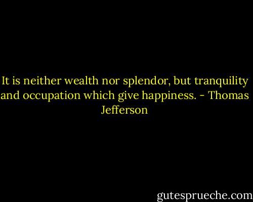 It is neither wealth nor splendor, but tranquility and occupation which give happiness. - Thomas Jefferson