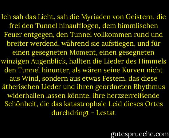 Ich sah das Licht, sah die Myriaden von Geistern, die frei den Tunnel hinaufflogen, dem himmlischen Feuer entgegen, den Tunnel vollkommen rund und breiter werdend, während sie aufstiegen, und für einen gesegneten Moment, einen gesegneten winzigen Augenblick, hallten die Lieder des Himmels den Tunnel hinunter, als wären seine Kurven nicht aus Wind, sondern aus etwas Festem, das diese ätherischen Lieder und ihren geordneten Rhythmus widerhallen lassen könnte, ihre herzzerreißende Schönheit, die das katastrophale Leid dieses Ortes durchdringt - Lestat - Anne Rice<