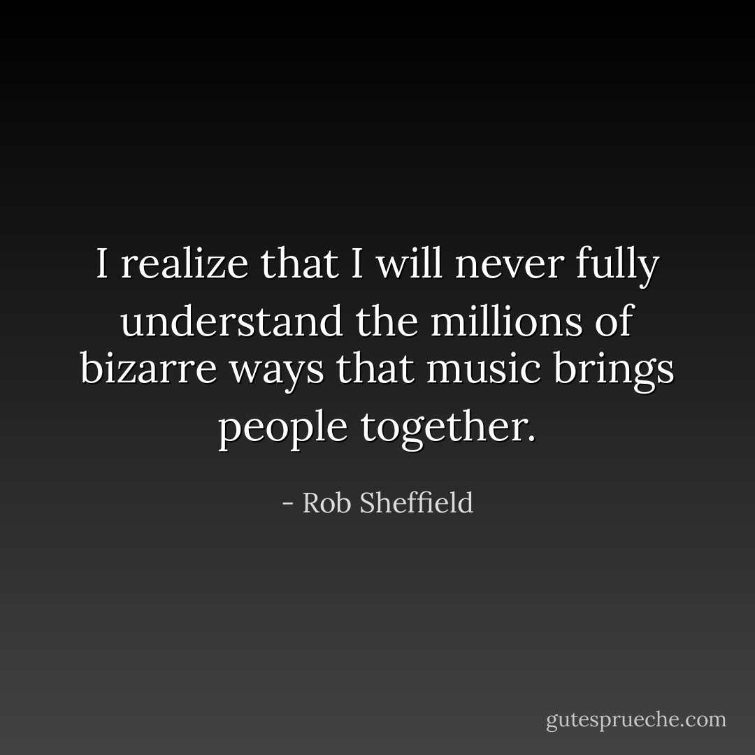 I realize that I will never fully understand the millions of bizarre ways that music brings people together. - Rob Sheffield