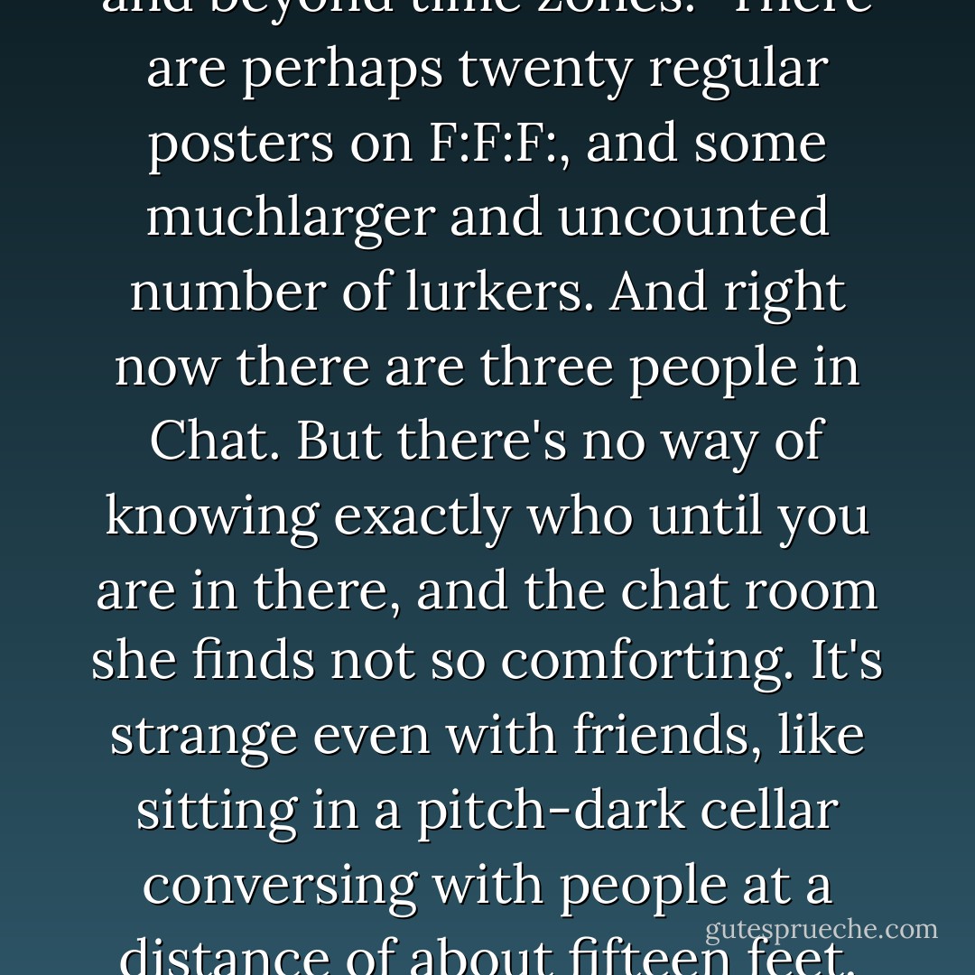 It is a way now, approximately, of being at home. The forum has become one of the most consistent places of her life, like a familiar cafe that exists someone outside geography and beyond time zones.<br /> There are perhaps twenty regular posters on F:F:F:, and some muchlarger and uncounted number of lurkers. And right now there are three people in Chat. But there's no way of knowing exactly who until you are in there, and the chat room she finds not so comforting. It's strange even with friends, like sitting in a pitch-dark cellar conversing with people at a distance of about fifteen feet. the hectic speed, and the brevity of the lines in the thread, plus the feeling that everyone is talking at once, at counmter-purposes, deter her. - William Gibson