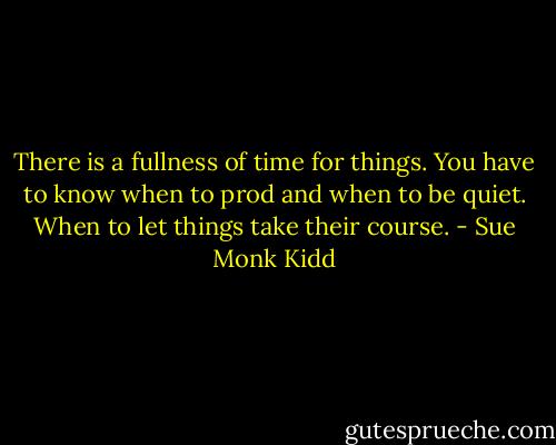 There is a fullness of time for things. You have to know when to prod and when to be quiet. When to let things take their course. - Sue Monk Kidd