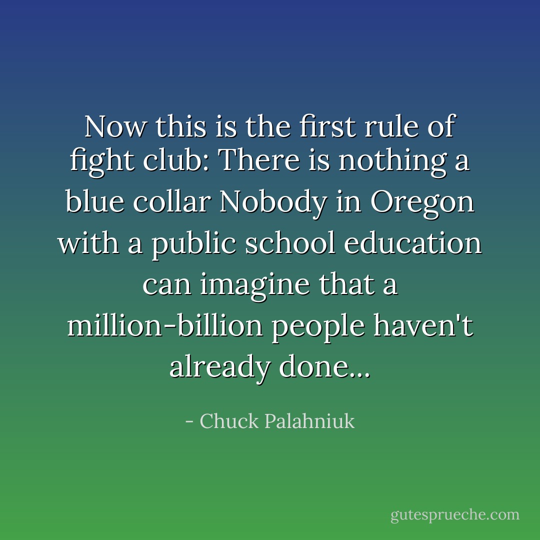 Now this is the first rule of fight club: There is nothing a blue collar Nobody in Oregon with a public school education can imagine that a million-billion people haven't already done... - Chuck Palahniuk
