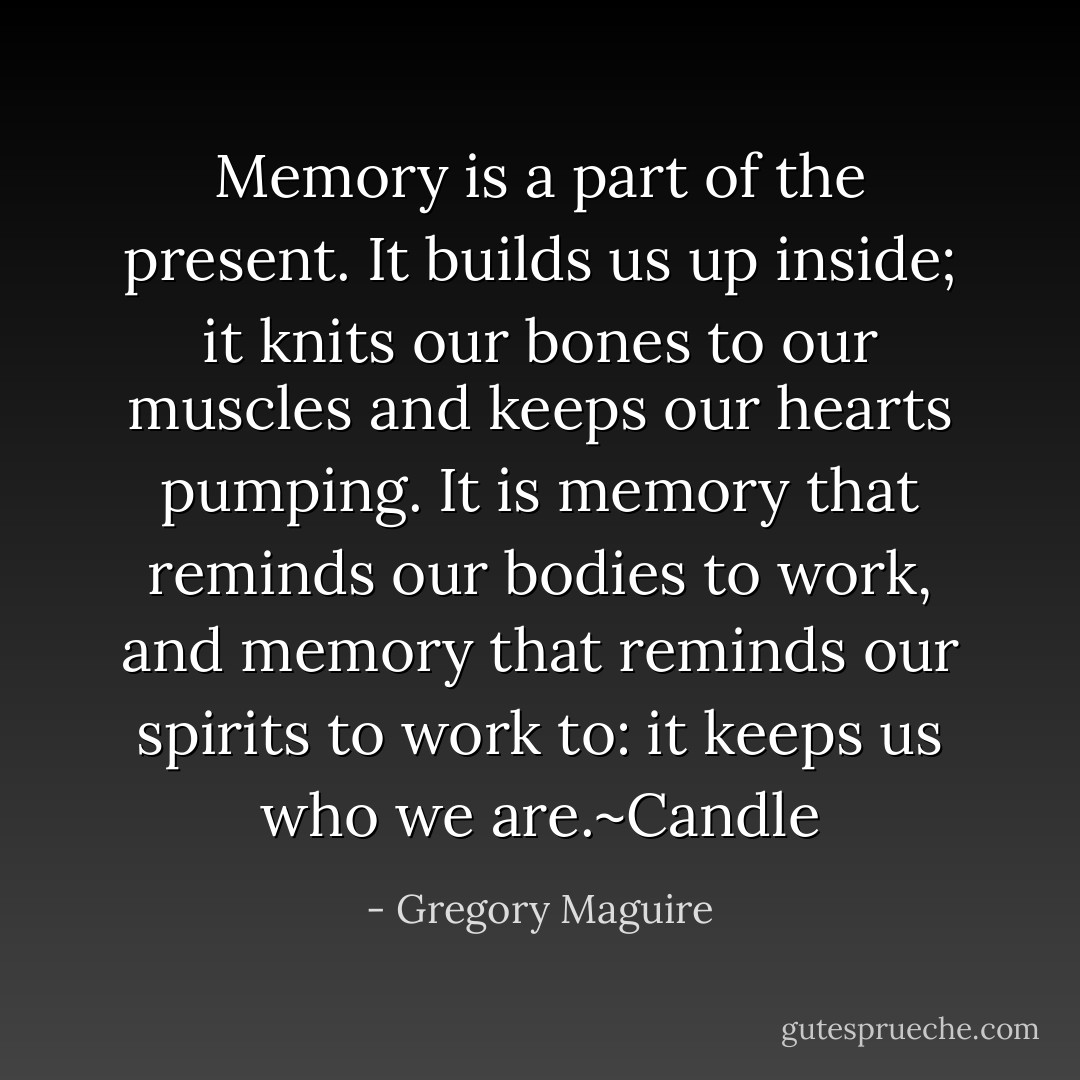 Memory is a part of the present. It builds us up inside; it knits our bones to our muscles and keeps our hearts pumping. It is memory that reminds our bodies to work, and memory that reminds our spirits to work to: it keeps us who we are.~Candle - Gregory Maguire