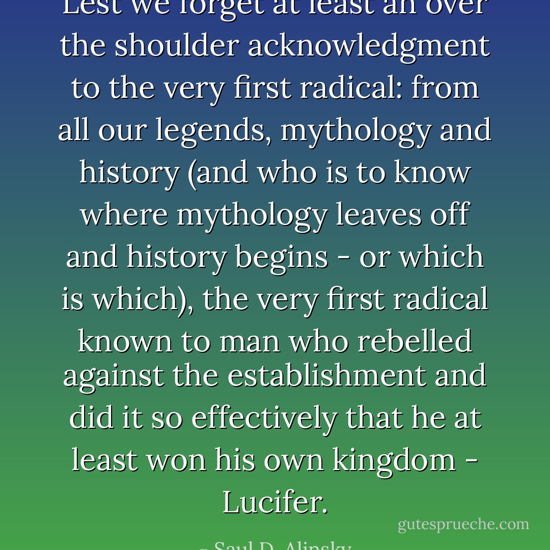 Lest we forget at least an over the shoulder acknowledgment to the very first radical: from all our legends, mythology and history (and who is to know where mythology leaves off and history begins - or which is which), the very first radical known to man who rebelled against the establishment and did it so effectively that he at least won his own kingdom - Lucifer. - Saul D. Alinsky