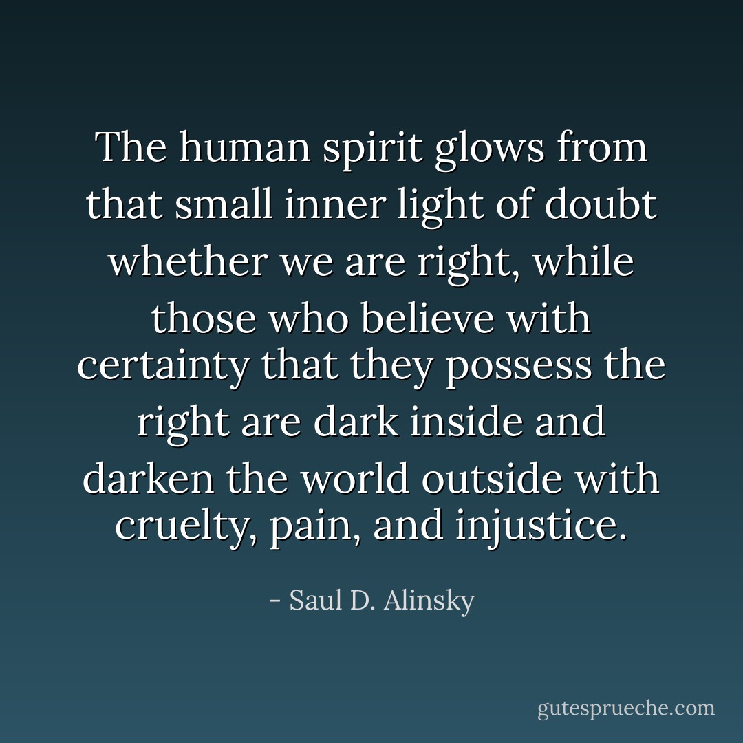 The human spirit glows from that small inner light of doubt whether we are right, while those who believe with certainty that they possess the right are dark inside and darken the world outside with cruelty, pain, and injustice. - Saul D. Alinsky