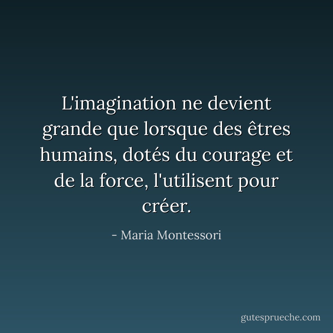 L'imagination ne devient grande que lorsque des êtres humains, dotés du courage et de la force, l'utilisent pour créer. - Maria Montessori