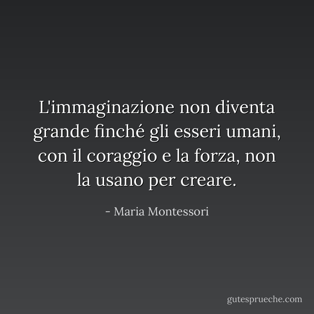L'immaginazione non diventa grande finché gli esseri umani, con il coraggio e la forza, non la usano per creare. - Maria Montessori