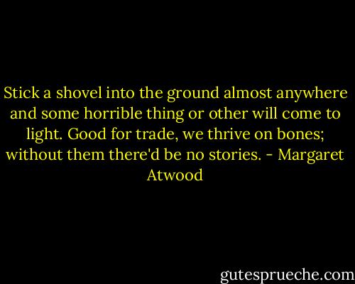Stick a shovel into the ground almost anywhere and some horrible thing or other will come to light. Good for trade, we thrive on bones; without them there'd be no stories. - Margaret Atwood