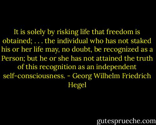 It is solely by risking life that freedom is obtained; . . . the individual who has not staked his or her life may, no doubt, be recognized as a Person; but he or she has not attained the truth of this recognition as an independent self-consciousness. - Georg Wilhelm Friedrich Hegel