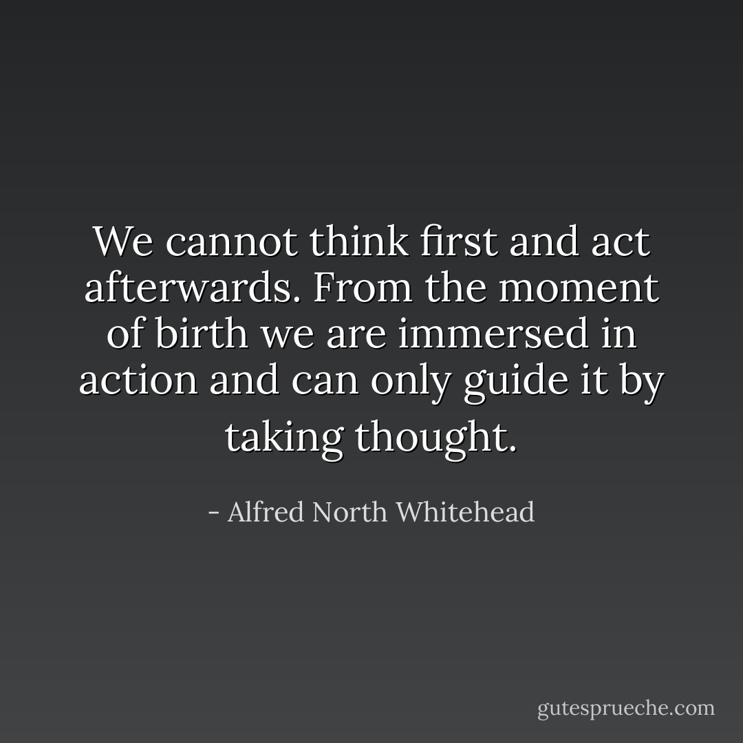 We cannot think first and act afterwards. From the moment of birth we are immersed in action and can only guide it by taking thought. - Alfred North Whitehead