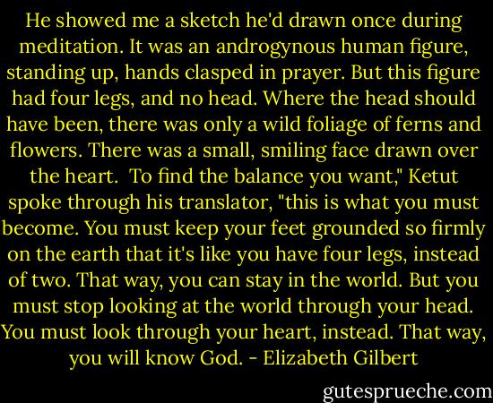 He showed me a sketch he'd drawn once during meditation. It was an androgynous human figure, standing up, hands clasped in prayer. But this figure had four legs, and no head. Where the head should have been, there was only a wild foliage of ferns and flowers. There was a small, smiling face drawn over the heart. <br />To find the balance you want," Ketut spoke through his translator, "this is what you must become. You must keep your feet grounded so firmly on the earth that it's like you have four legs, instead of two. That way, you can stay in the world. But you must stop looking at the world through your head. You must look through your heart, instead. That way, you will know God. - Elizabeth Gilbert