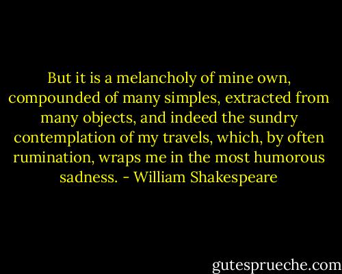 But it is a melancholy of mine own, compounded of many simples, extracted from many objects, and indeed the sundry contemplation of my travels, which, by often rumination, wraps me in the most humorous sadness. - William Shakespeare
