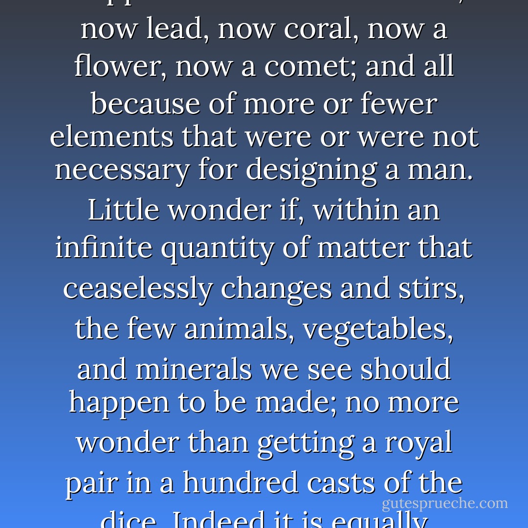 You marvel that this matter, shuffled pell-mell at the whim of Chance, could have made a man, seeing that so much was needed for the construction of his being. But you must realize that a hundred million time this matter, on the way to human shape, has been stopped to form now a stone, now lead, now coral, now a flower, now a comet; and all because of more or fewer elements that were or were not necessary for designing a man. Little wonder if, within an infinite quantity of matter that ceaselessly changes and stirs, the few animals, vegetables, and minerals we see should happen to be made; no more wonder than getting a royal pair in a hundred casts of the dice. Indeed it is equally impossible for all this stirring not to lead to something; and yet this something will always be wondered at by some blockhead who will never realize how small a change would have made it into something else. - Cyrano de Bergerac