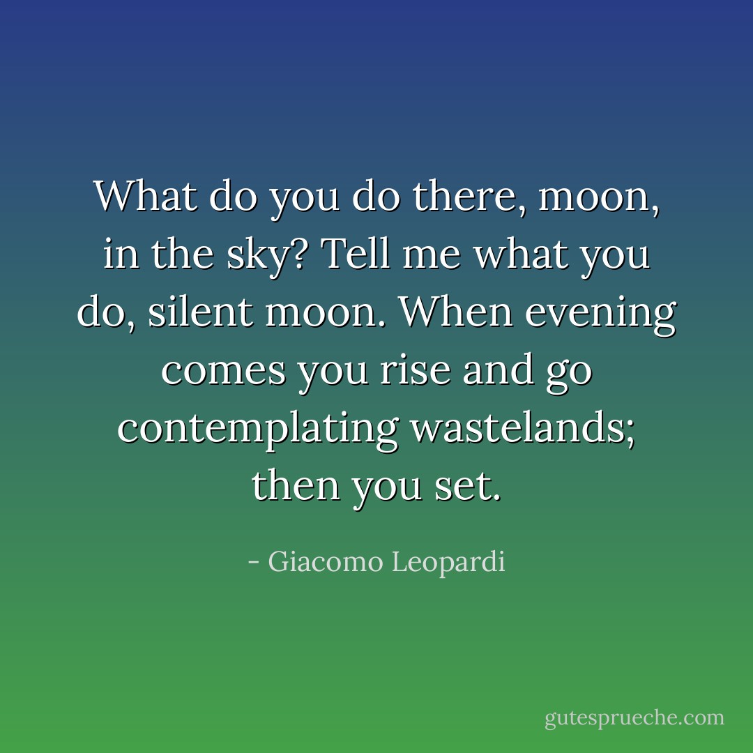 What do you do there, moon, in the sky? Tell me what you do, silent moon. When evening comes you rise and go contemplating wastelands; then you set. - Giacomo Leopardi