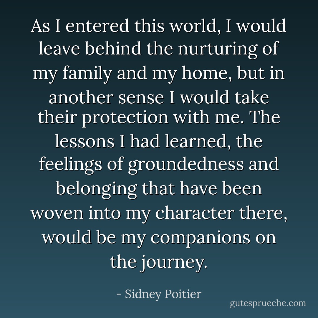 As I entered this world, I would leave behind the nurturing of my family and my home, but in another sense I would take their protection with me. The lessons I had learned, the feelings of groundedness and belonging that have been woven into my character there, would be my companions on the journey. - Sidney Poitier