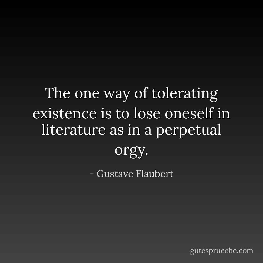 The one way of tolerating existence is to lose oneself in literature as in a perpetual orgy. - Gustave Flaubert