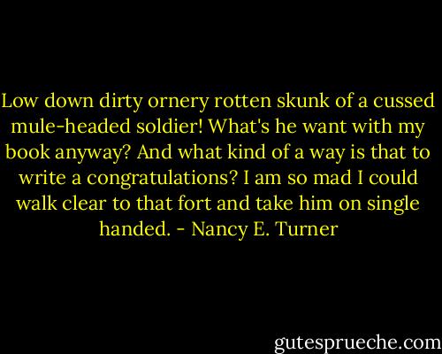 Low down dirty ornery rotten skunk of a cussed mule-headed soldier! What's he want with my book anyway? And what kind of a way is that to write a congratulations? I am so mad I could walk clear to that fort and take him on single handed. - Nancy E. Turner