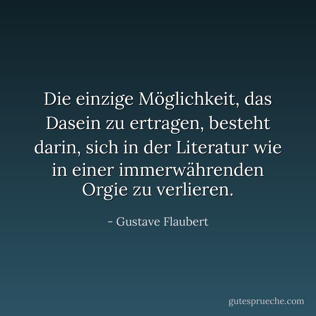 Die einzige Möglichkeit, das Dasein zu ertragen, besteht darin, sich in der Literatur wie in einer immerwährenden Orgie zu verlieren. - Gustave Flaubert<