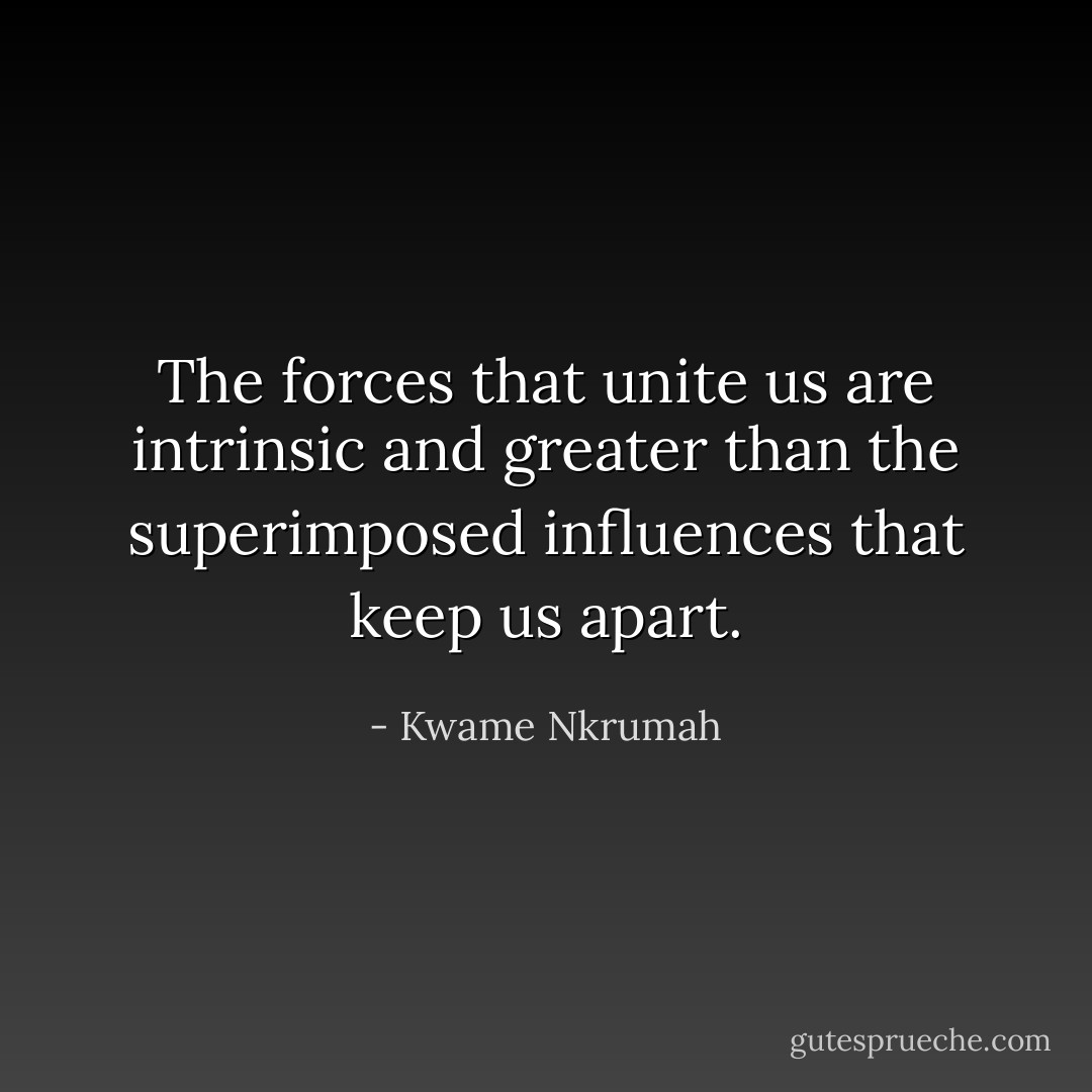 The forces that unite us are intrinsic and greater than the superimposed influences that keep us apart. - Kwame Nkrumah
