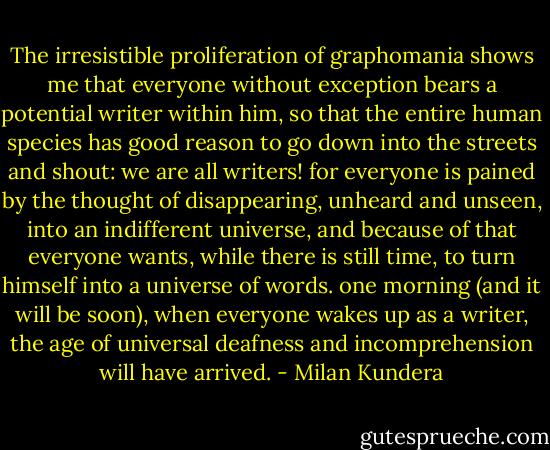 The irresistible proliferation of graphomania shows me that everyone without exception bears a potential writer within him, so that the entire human species has good reason to go down into the streets and shout: we are all writers! for everyone is pained by the thought of disappearing, unheard and unseen, into an indifferent universe, and because of that everyone wants, while there is still time, to turn himself into a universe of words. one morning (and it will be soon), when everyone wakes up as a writer, the age of universal deafness and incomprehension will have arrived. - Milan Kundera
