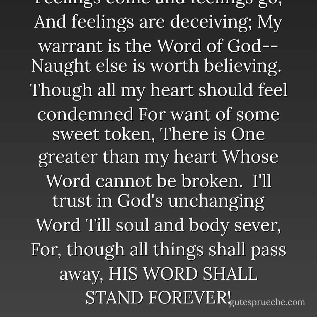 Feelings come and feelings go,<br />And feelings are deceiving;<br />My warrant is the Word of God--<br />Naught else is worth believing.<br /><br />Though all my heart should feel condemned<br />For want of some sweet token,<br />There is One greater than my heart<br />Whose Word cannot be broken.<br /><br />I'll trust in God's unchanging Word<br />Till soul and body sever,<br />For, though all things shall pass away,<br />HIS WORD SHALL STAND FOREVER! - Martin Luther